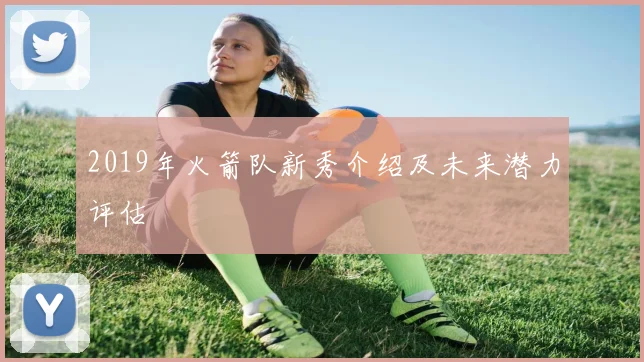 2019年火箭队新秀介绍及未来潜力评估